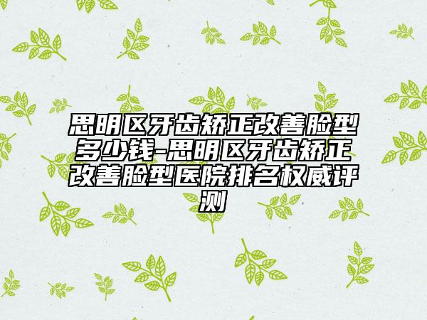 思明區(qū)牙齒矯正改善臉型多少錢-思明區(qū)牙齒矯正改善臉型醫(yī)院排名權(quán)威評測