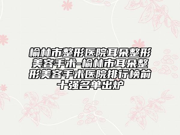 榆林市整形醫(yī)院耳朵整形美容手術(shù)-榆林市耳朵整形美容手術(shù)醫(yī)院排行榜前十強(qiáng)名單出爐