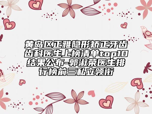 黃島區(qū)正雅隱形矯正牙齒齒科醫(yī)生上榜清單top10結(jié)果公布-郭淑榮醫(yī)生排行榜前三私立領(lǐng)銜