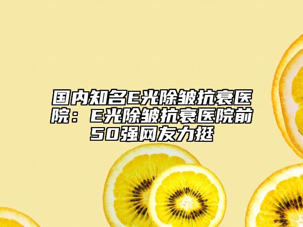 國內知名E光除皺抗衰醫(yī)院:E光除皺抗衰醫(yī)院前50強網友力挺