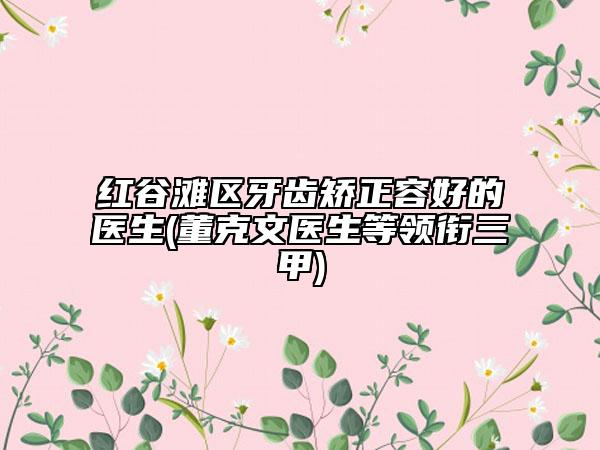 紅谷灘區(qū)牙齒矯正容好的醫(yī)生(董克文醫(yī)生等領(lǐng)銜三甲)