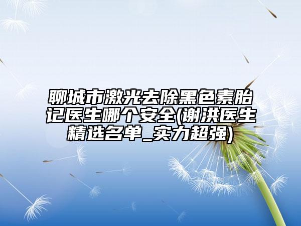 聊城市激光去除黑色素胎記醫(yī)生哪個(gè)安全(謝洪醫(yī)生精選名單_實(shí)力超強(qiáng))