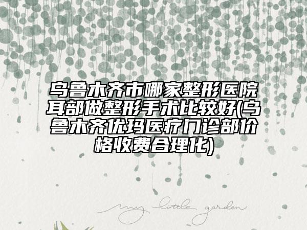 烏魯木齊市哪家整形醫(yī)院耳部做整形手術(shù)比較好(烏魯木齊優(yōu)瑪醫(yī)療門診部價格收費合理化)