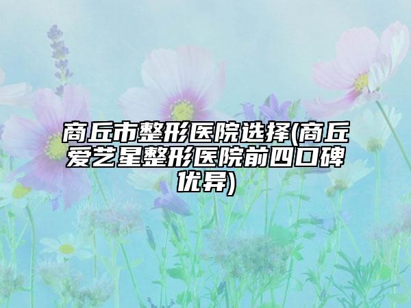 商丘市整形醫(yī)院選擇(商丘愛藝星整形醫(yī)院前四口碑優(yōu)異)
