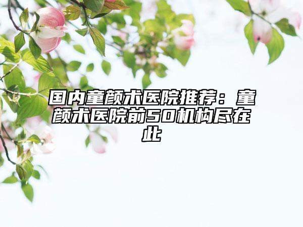 國(guó)內(nèi)童顏術(shù)醫(yī)院推薦：童顏術(shù)醫(yī)院前50機(jī)構(gòu)盡在此