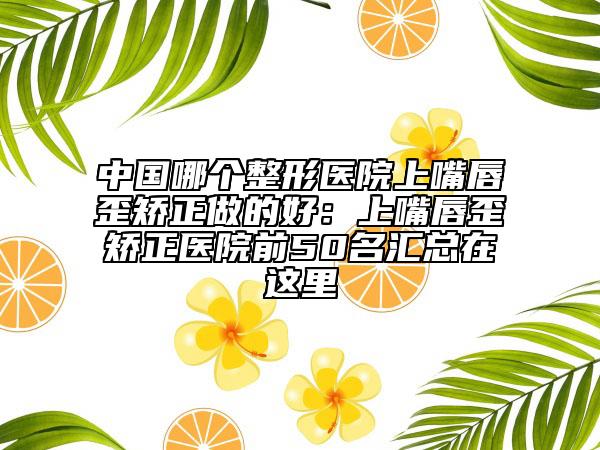 中國(guó)哪個(gè)整形醫(yī)院上嘴唇歪矯正做的好:上嘴唇歪矯正醫(yī)院前50名匯總在這里
