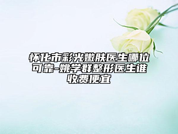 懷化市彩光嫩膚醫(yī)生哪位可靠-姚學(xué)群整形醫(yī)生誰(shuí)收費(fèi)便宜
