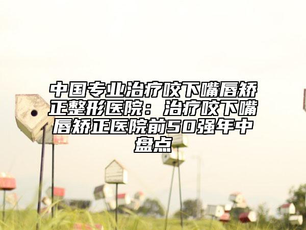 中國專業(yè)治療咬下嘴唇矯正整形醫(yī)院:治療咬下嘴唇矯正醫(yī)院前50強(qiáng)年中盤點(diǎn)