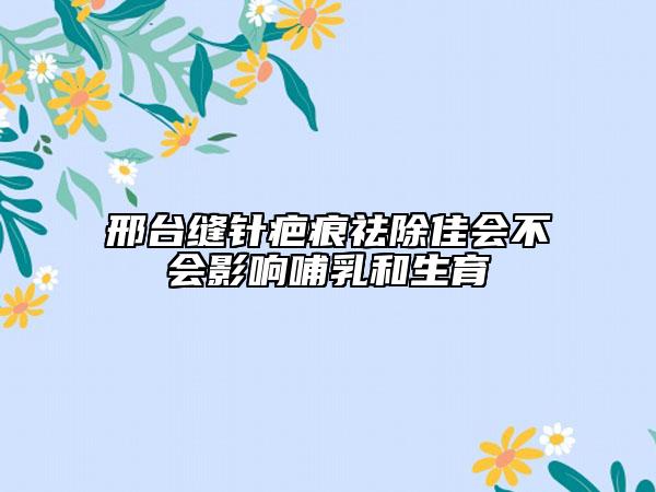 邢臺縫針疤痕祛除佳會不會影響哺乳和生育