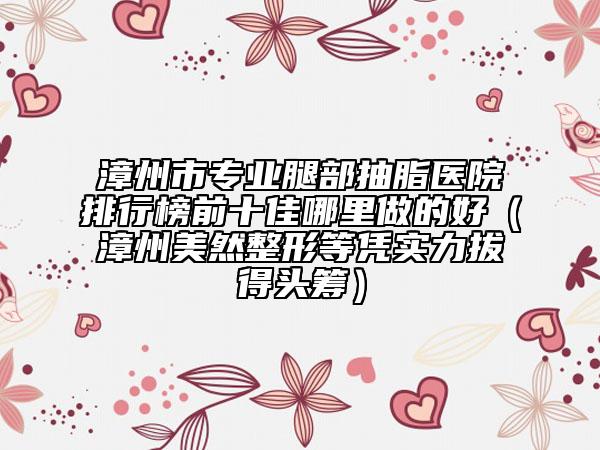 漳州市專業(yè)腿部抽脂醫(yī)院排行榜前十佳哪里做的好（漳州美然整形等憑實力拔得頭籌）