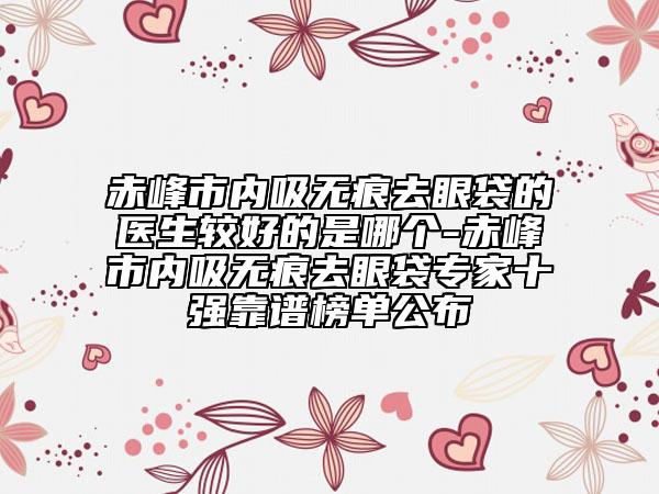 赤峰市內(nèi)吸無痕去眼袋的醫(yī)生較好的是哪個(gè)-赤峰市內(nèi)吸無痕去眼袋專家十強(qiáng)靠譜榜單公布