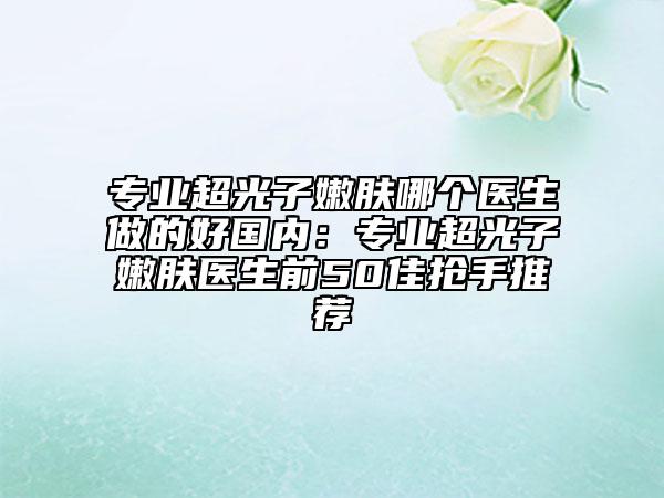 專業(yè)超光子嫩膚哪個醫(yī)生做的好國內(nèi)：專業(yè)超光子嫩膚醫(yī)生前50佳搶手推薦