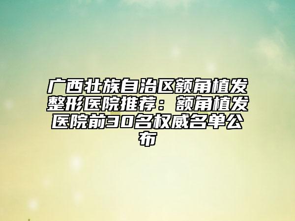 廣西壯族自治區(qū)額角植發(fā)整形醫(yī)院推薦:額角植發(fā)醫(yī)院前30名權(quán)威名單公布