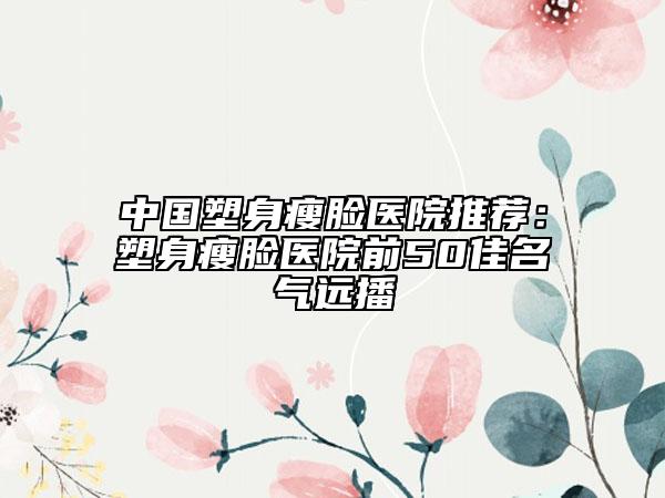 中國(guó)塑身瘦臉醫(yī)院推薦:塑身瘦臉醫(yī)院前50佳名氣遠(yuǎn)播