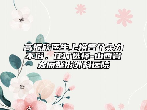 高振欣醫(yī)生上榜各個實力不俗，任你選擇-山西省太原整形外科醫(yī)院