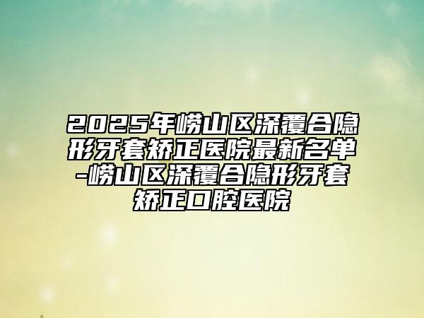 2025年嶗山區(qū)深覆合隱形牙套矯正醫(yī)院最新名單-嶗山區(qū)深覆合隱形牙套矯正口腔醫(yī)院