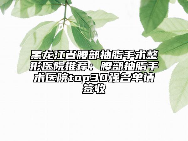 黑龍江省腰部抽脂手術(shù)整形醫(yī)院推薦：腰部抽脂手術(shù)醫(yī)院top30強名單請簽收
