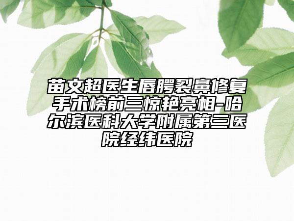 苗文超醫(yī)生唇腭裂鼻修復(fù)手術(shù)榜前三驚艷亮相-哈爾濱醫(yī)科大學(xué)附屬第三醫(yī)院經(jīng)緯醫(yī)院
