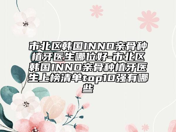 市北區(qū)韓國(guó)INNO親骨種植牙醫(yī)生哪位好-市北區(qū)韓國(guó)INNO親骨種植牙醫(yī)生上榜清單top10強(qiáng)有哪些