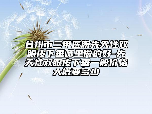 臺州市三甲醫(yī)院先天性雙眼皮下垂哪里做的好-先天性雙眼皮下垂一般價(jià)格大概要多少