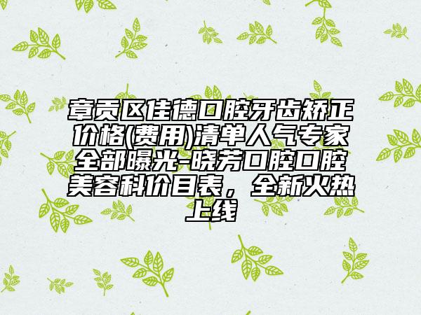 章貢區(qū)佳德口腔牙齒矯正價(jià)格(費(fèi)用)清單人氣專家全部曝光-曉芳口腔口腔美容科價(jià)目表，全新火熱上線