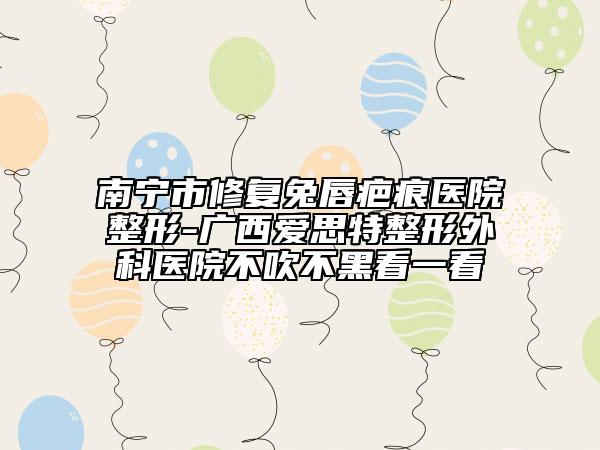 南寧市修復兔唇疤痕醫(yī)院整形-廣西愛思特整形外科醫(yī)院不吹不黑看一看