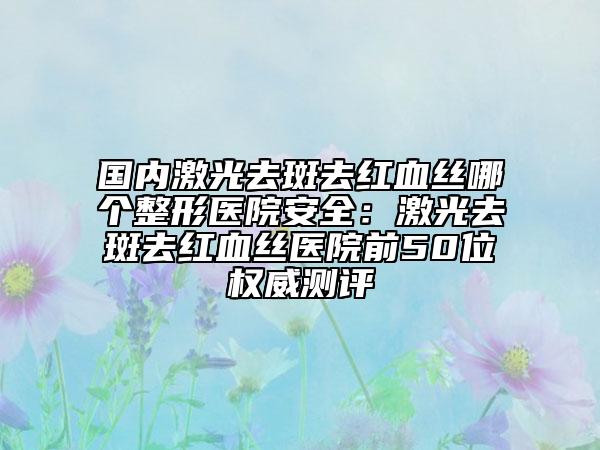 國內(nèi)激光去斑去紅血絲哪個整形醫(yī)院安全：激光去斑去紅血絲醫(yī)院前50位權(quán)威測評