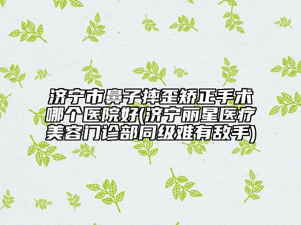 濟寧市鼻子摔歪矯正手術哪個醫(yī)院好(濟寧麗星醫(yī)療美容門診部同級難有敵手)