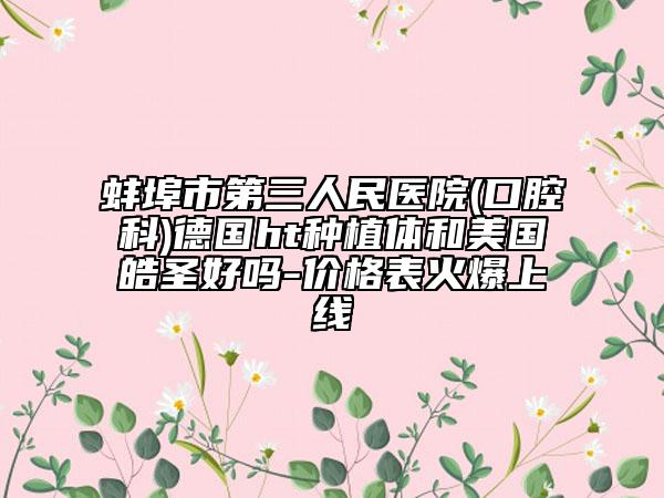 蚌埠市第三人民醫(yī)院(口腔科)德國ht種植體和美國皓圣好嗎-價(jià)格表火爆上線