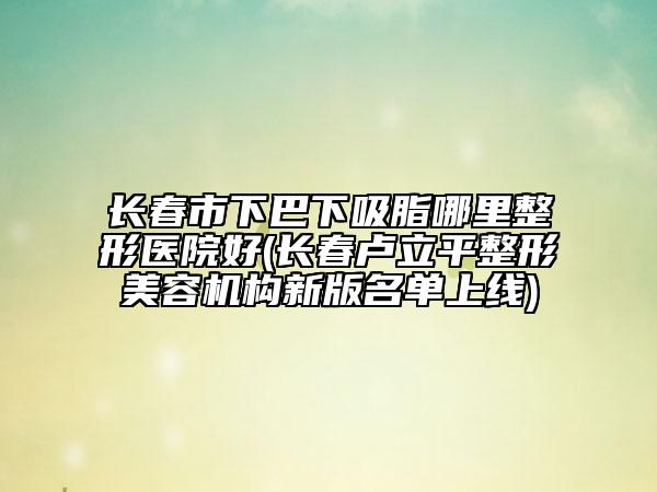 長(zhǎng)春市下巴下吸脂哪里整形醫(yī)院好(長(zhǎng)春盧立平整形美容機(jī)構(gòu)新版名單上線(xiàn))