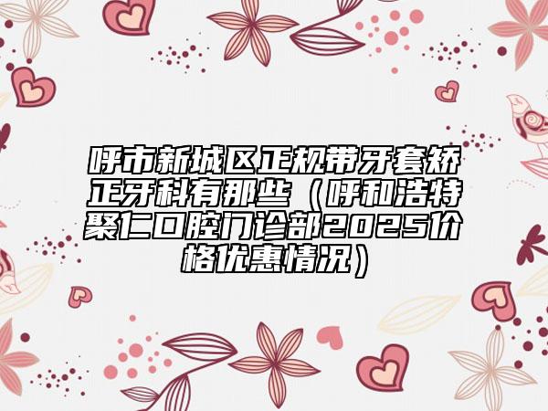 呼市新城區(qū)正規(guī)帶牙套矯正牙科有那些(呼和浩特聚仁口腔門診部2025價(jià)格優(yōu)惠情況)