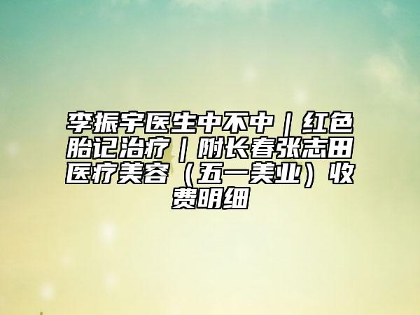 李振宇醫(yī)生中不中|紅色胎記治療|附長春張志田醫(yī)療美容(五一美業(yè))收費(fèi)明細(xì)