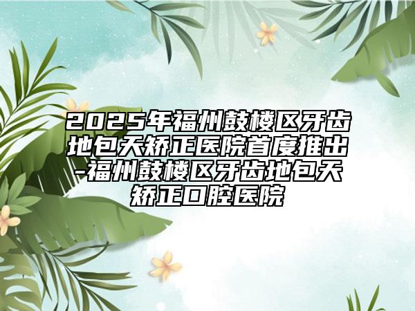 2025年福州鼓樓區(qū)牙齒地包天矯正醫(yī)院首度推出-福州鼓樓區(qū)牙齒地包天矯正口腔醫(yī)院