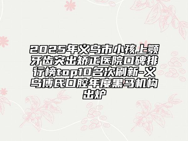 2025年義烏市小孩上顎牙齒突出矯正醫(yī)院口碑排行榜top10名次刷新-義烏傅氏口腔年度黑馬機(jī)構(gòu)出爐