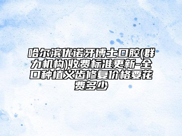 哈爾濱優(yōu)諾牙博士口腔(群力機(jī)構(gòu))收費標(biāo)準(zhǔn)更新-全口種植義齒修復(fù)價格要花費多少