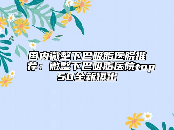 國內微整下巴吸脂醫(yī)院推薦：微整下巴吸脂醫(yī)院top50全新爆出