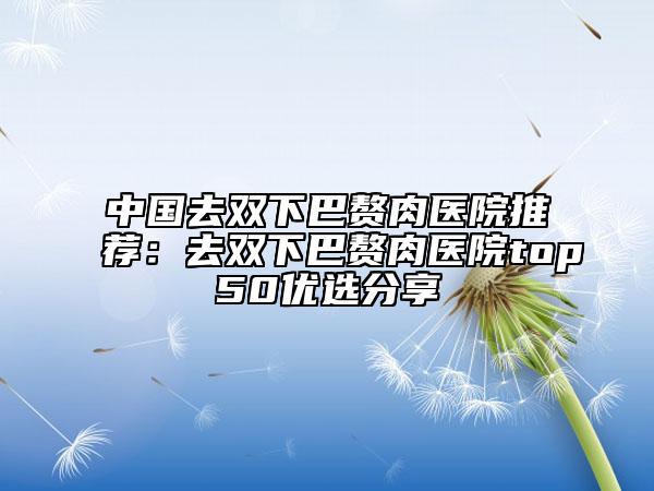 中國去雙下巴贅肉醫(yī)院推薦：去雙下巴贅肉醫(yī)院top50優(yōu)選分享