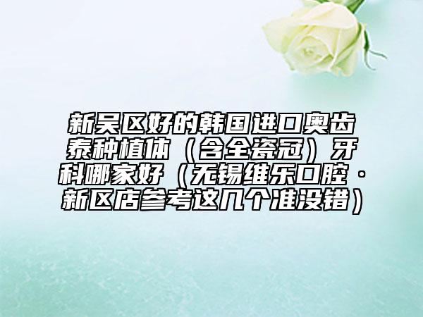 新吳區(qū)好的韓國進(jìn)口奧齒泰種植體（含全瓷冠）牙科哪家好（無錫維樂口腔·新區(qū)店參考這幾個(gè)準(zhǔn)沒錯(cuò)）