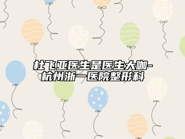 杜飛亞醫(yī)生是醫(yī)生大咖-杭州浙一醫(yī)院整形科