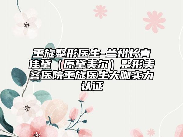 王旋整形醫(yī)生-蘭州長青佳黛(原黛美爾)整形美容醫(yī)院王旋醫(yī)生大咖實(shí)力認(rèn)證