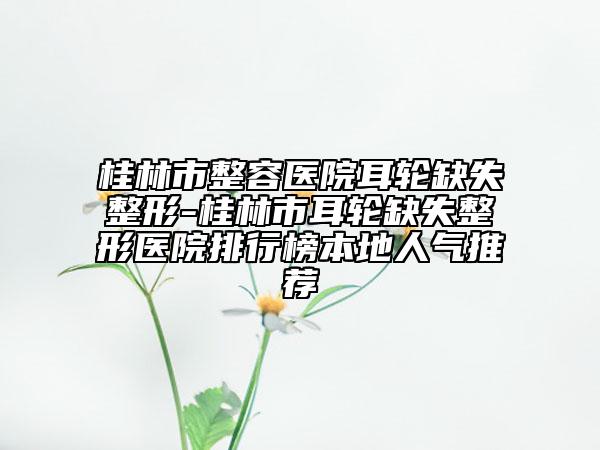 桂林市整容醫(yī)院耳輪缺失整形-桂林市耳輪缺失整形醫(yī)院排行榜本地人氣推薦