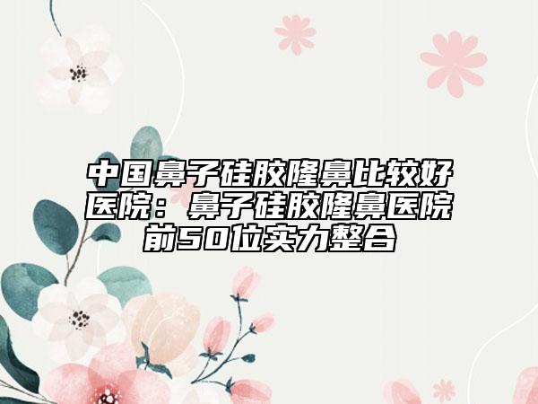中國鼻子硅膠隆鼻比較好醫(yī)院:鼻子硅膠隆鼻醫(yī)院前50位實力整合