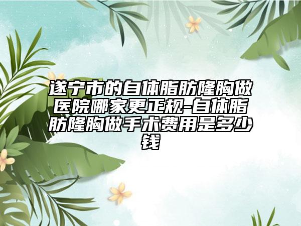 遂寧市的自體脂肪隆胸做醫(yī)院哪家更正規(guī)-自體脂肪隆胸做手術(shù)費(fèi)用是多少錢(qián)