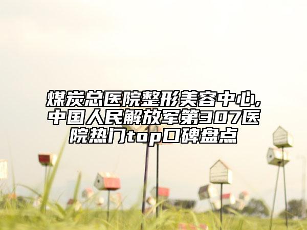 煤炭總醫(yī)院整形美容中心,中國人民解放軍第307醫(yī)院熱門top口碑盤點(diǎn)