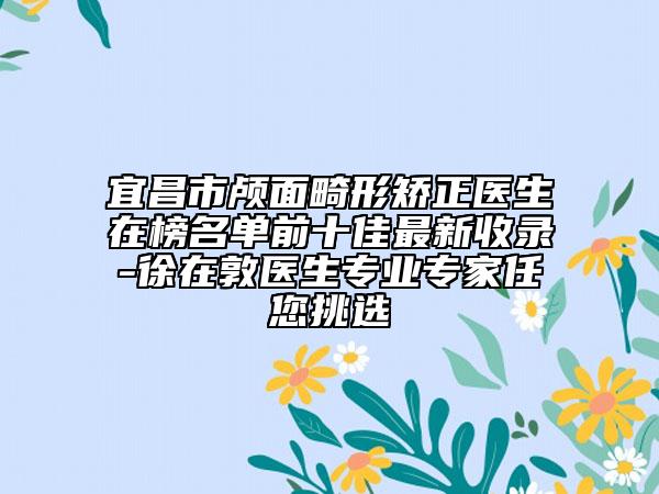 宜昌市顱面畸形矯正醫(yī)生在榜名單前十佳最新收錄-徐在敦醫(yī)生專業(yè)專家任您挑選