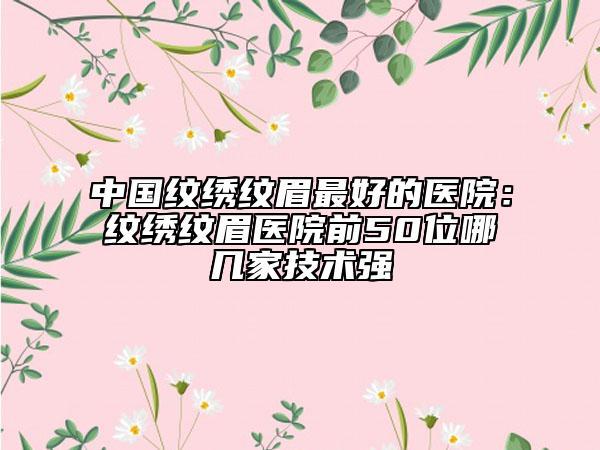 中國紋繡紋眉最好的醫(yī)院:紋繡紋眉醫(yī)院前50位哪幾家技術(shù)強