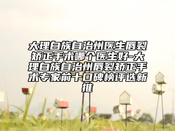 大理白族自治州醫(yī)生唇裂矯正手術(shù)哪個(gè)醫(yī)生好-大理白族自治州唇裂矯正手術(shù)專家前十口碑榜評(píng)選新推