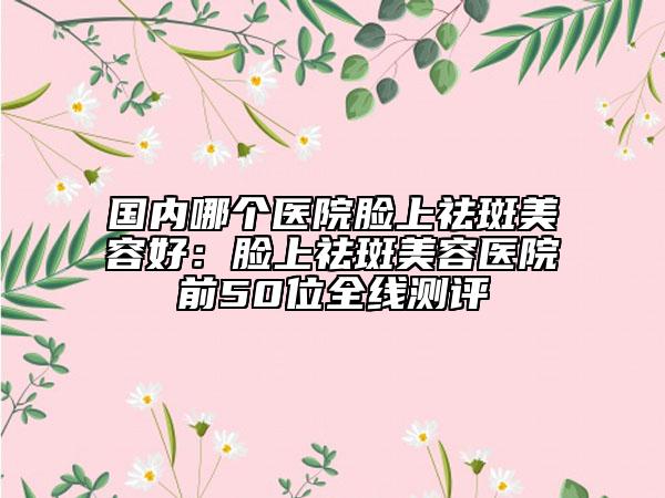 國內(nèi)哪個醫(yī)院臉上祛斑美容好：臉上祛斑美容醫(yī)院前50位全線測評