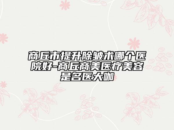 商丘市提升除皺術(shù)哪個醫(yī)院好-商丘商美醫(yī)療美容是名醫(yī)大咖