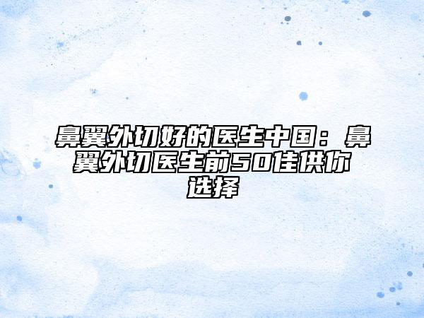 鼻翼外切好的醫(yī)生中國(guó):鼻翼外切醫(yī)生前50佳供你選擇